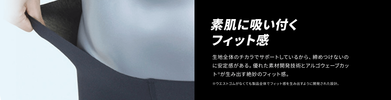 素肌に吸い付くフィット感 生地全体のチカラでサポートしているから、締めつけないのに安定感がある。優れた素材開発技術とアルゴウェーブカット※が生み出す絶妙のフィット感。 ※ウエストゴムがなくても製品全体でフィット感を生み出すように開発された設計。