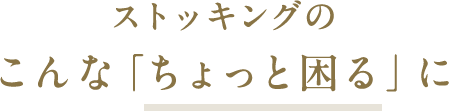 ストッキングのこんな「ちょっと困る」に