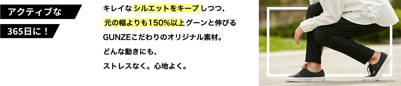 キレイなシルエットをキープしつつ、 元の幅よりも150%以上グーンと伸びる GUNZEこだわりのオリジナル素材。 どんな動きに