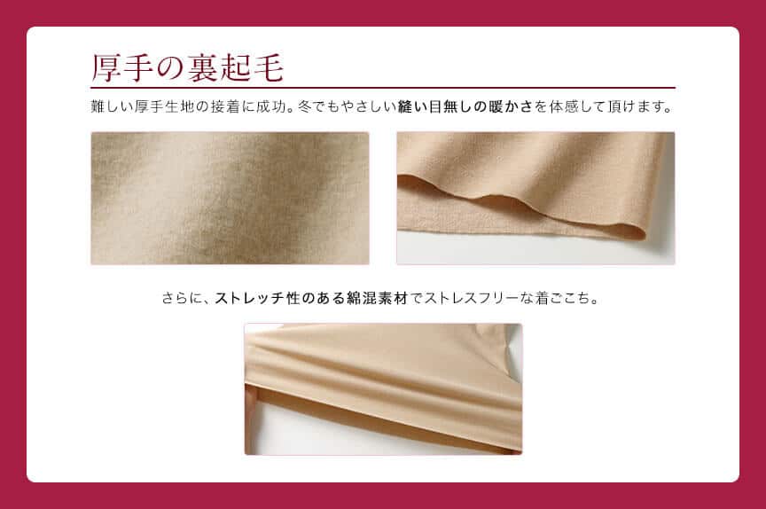 厚手の裏起毛 難しい厚手生地の接着に成功。冬でもやさしい縫い目無しの暖かさを体験して頂けます。さらに、ストレッチ性のある綿混素材でストレスフリーな着ごこち。