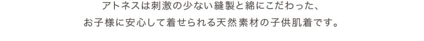 アトネスは刺激の少ない縫製と綿にこだわった、お子様に安心して着せられる天然素材の子供肌着です。