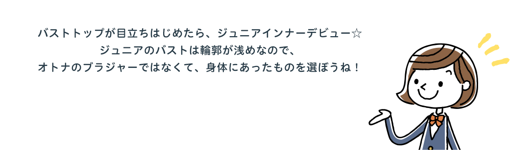 バストトップが目立ちはじめたら、ジュニアインナーデビュー☆ジュニアのバストは輪郭が浅めなので、オトナのブラジャーではなくて、身体にあったものを選ぼうね！