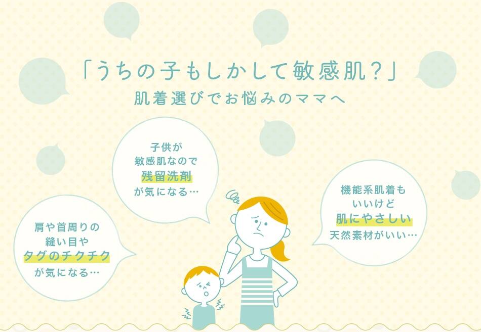 「うちの子もしかして敏感肌？」肌着選びでお悩みのママへ／子供が敏感肌なので残留洗剤が気になる…／肩や首周りの縫い目やタグのチクチクを嫌がる…／機能系肌着もいいけど肌にやさしい天然素材がいい…