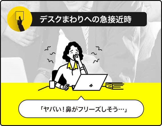 デスクまわりへの急接近時 「ヤバい！鼻がフリーズしそう…」