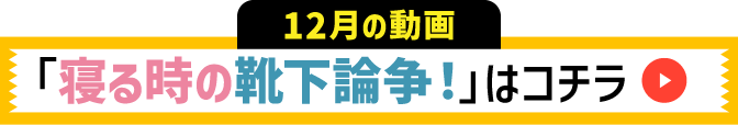 12月の動画 寝るときの靴下論争！はコチラ