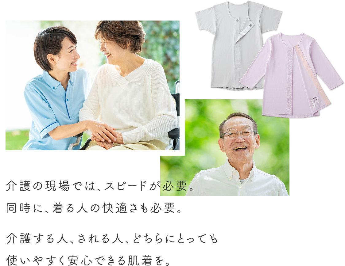 介護の現場では、スピードが必要。同時に、着る人の快適さも必要。介護する人、される人、どちらにとっても使いやすく安心できる肌着を。