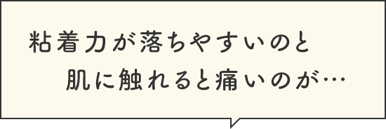 粘着力が落ちやすいのと肌に触れると痛いのが…