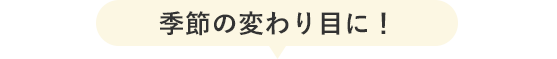 季節の変わり目に！