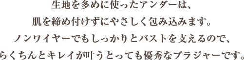 生地を多めに使ったアンダーは、 肌を締め付けずにやさしく包みます。 ノンワイヤーでもしっかりと バストを支えるので、 らくちんとキレイが叶う とっても優秀なブラジャーです。