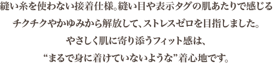 縫い糸を使わない接着仕様。縫い目や表示タグの肌あたりで感じるチクチクやかゆみから解放して、ストレスゼロを目指しました。やさしく肌に寄り添うフィット感は、“まるで身に着けていないような”着心地です。