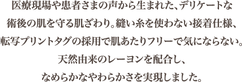 医療現場や患者さまの声から生まれた、デリケートな術後の肌を守る肌ざわり。縫い糸を使わない接着仕様、転写プリントタグの採用で肌あたりフリーで気にならない。天然由来のレーヨンを配合し、なめらかなやわらかさを実現しました。