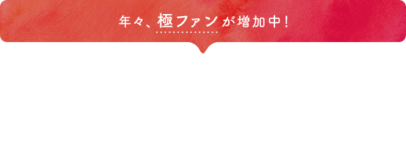 年々、極ファンが増加中！聞いてみましたお客さまの声