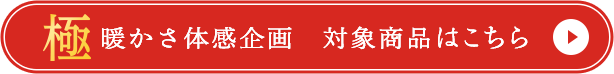 極 暖かさ体感企画 対象商品はこちら