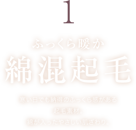 ふっくら暖か 綿混起毛 寒い日でも納得のふっくら感がある起毛素材。綿が入ったやさしい肌ざわり。