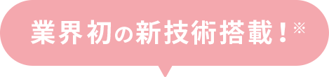 業界初の新技術搭載！
