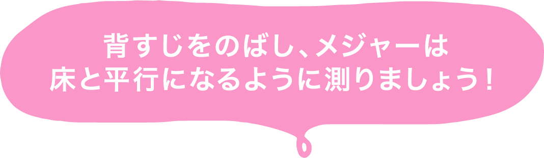 背すじをのばし、メジャーは床と平行になるように測りましょう！