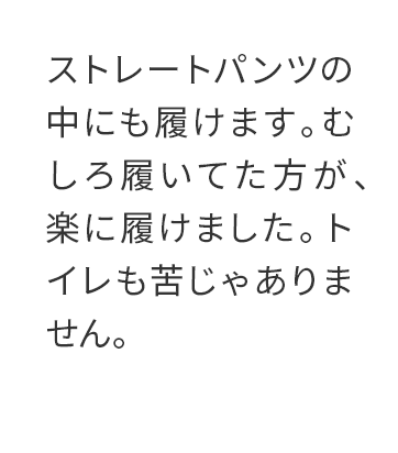 ストレートパンツの中にも履けます。むしろ履いてた方が、楽に履けました。トイレも苦じゃありません。