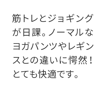 筋トレとジョギングが日課。ノーマルなヨガパンツやレギンスとの違いに愕然！とても快適です。