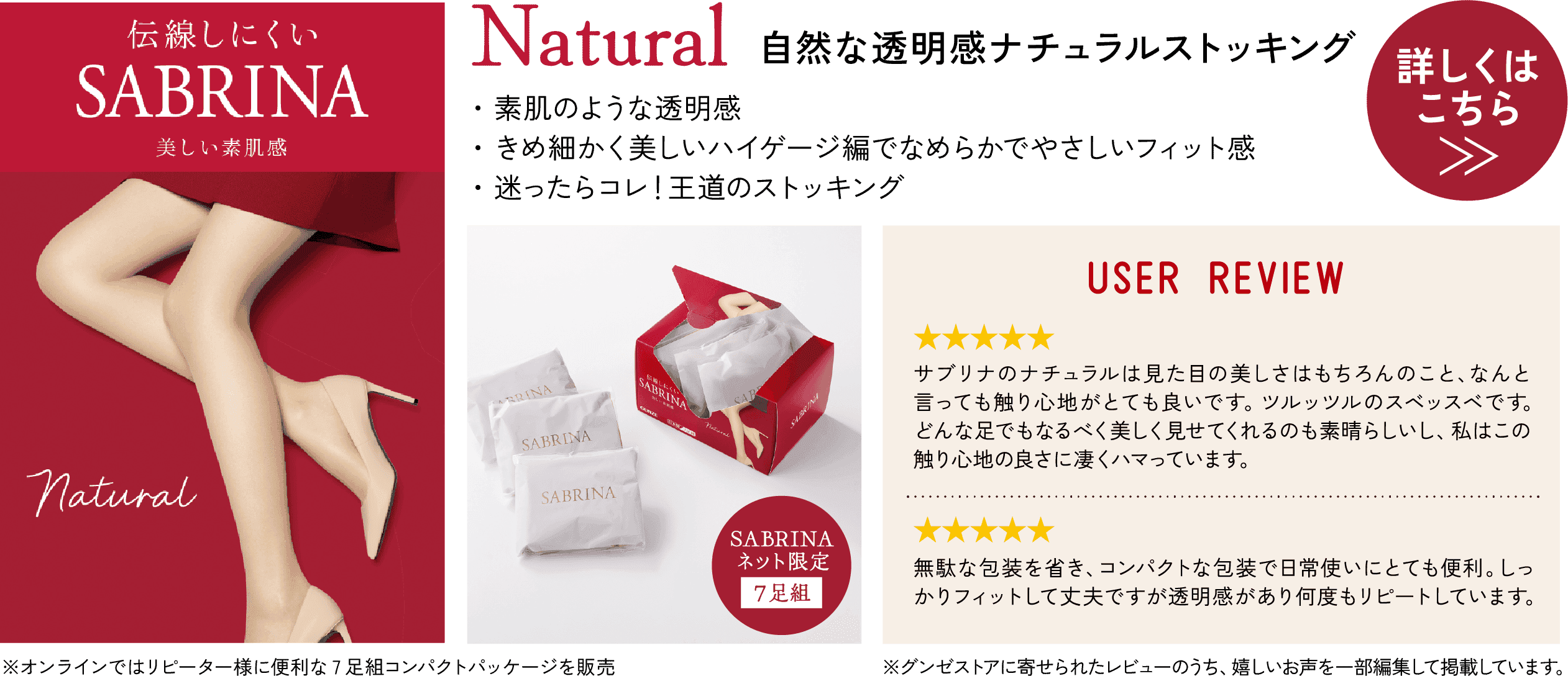 Natural 自然な透明感 ナチュラルストッキング ・素肌のような透明感 ・きめ細かく美しいハイゲージ編でなめらかでやさしいフィット感 ・迷ったらコレ！王道のストッキング 詳しくはこちら≫ 伝線しにくい SABRINA 美しい素肌感 Natural SABRINA ネット限定 7足組 ※オンラインではリピーター様に便利な7足組コンパクトパッケージを販売 USER REVIEW ★★★★★ サブリナのナチュラルは見た目の美しさはもちろんのこと、なんと言っても触り心地がとても良いです。ツルッツルのスベッスベです。どんな足でもなるべく美しく見せてくれるのも素晴らしいし、私はこの触り心地の良さに凄くハマっています。 ★★★★★ 無駄な包装を省き、コンパクトな包装で日常使いにとても便利。しっかりフィットして丈夫ですが透明感があり何度もリピートしています。 ※グンゼストアに寄せられたレビューのうち、うれしいお声を一部編集して掲載しています。