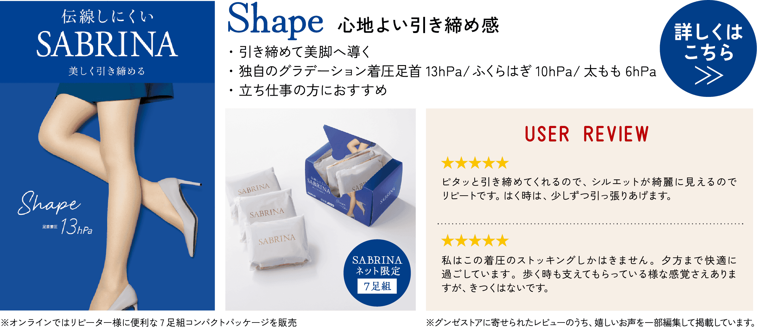 Shape 心地よい引き締め感 ・引き締めて美脚へ導く ・独自のグラデーション着圧 足首13hPa／ふくらはぎ10hPa／太もも6hPa ・立ち仕事の方におすすめ 詳しくはこちら≫ 伝線しにくい SABRINA 美しく引き締める Shape 足首着圧13hPa SABRINA ネット限定 7足組 ※オンラインではリピーター様に便利な7足組コンパクトパッケージを販売 USER REVIEW ★★★★★ ピタッと引き締め※てくれるので、シルエットが綺麗に見えるのでリピートです。はく時は、少しずつ引っ張りあげます。※着用時に限る ★★★★★ 私はこの着圧のストッキングしかはきません。夕方まで快適に過ごしています。歩く時も支えてもらっている様な感覚さえありますが、きつくはないです。 ※グンゼストアに寄せられたレビューのうち、うれしいお声を一部編集して掲載しています。