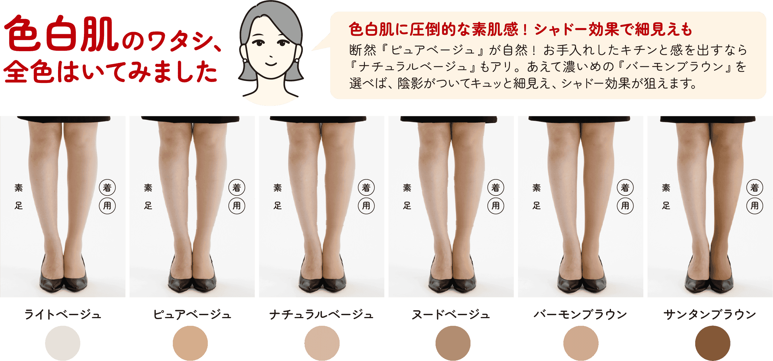 色白肌のワタシ、全色はいてみました 素足 着用 ライトベージュ ピュアベージュ ナチュラルベージュ ヌードベージュ バーモンブラウン サンタンブラウン 色白肌に圧倒的な素肌感！シャドー効果で細見えも 断然『ピュアベージュ』が自然！お手入れしたキチンと感を出すなら『ナチュラルベージュ』もアリ。あえて濃いめの『バーモンブラウン』を選べば、陰影がついてキュッと細見え、シャドー効果が狙えます。