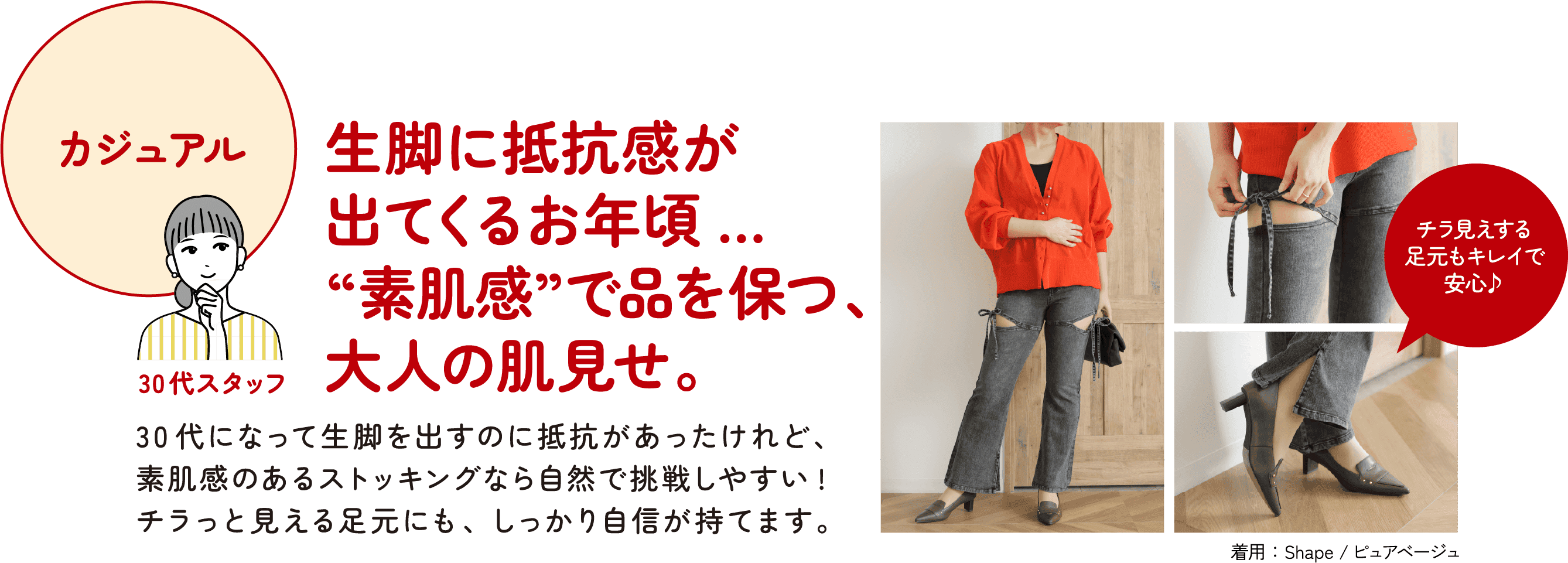 カジュアル 30代スタッフ 生脚に抵抗感が出てくるお年頃… “素肌感”で品を保つ、大人の肌見せ。30代になって生脚を出すのに抵抗があったけれど、素肌感のあるストッキングなら自然で挑戦しやすい！チラっと見える足元にも、しっかり自信が持てます。チラ見えする足元もキレイで安心♪ 着用：Shape／ピュアベージュ