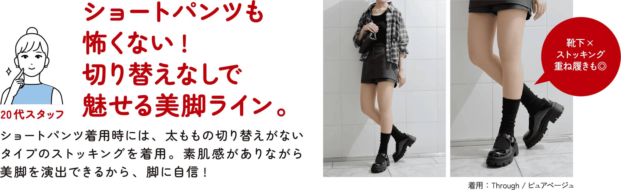 20代スタッフ ショートパンツも怖くない！切り替えなしで魅せる美脚ライン。ショートパンツ着用時には、太ももの切り替えがないタイプのストッキングを着用。素肌感がありながら美脚を演出できるから、脚に自信！靴下×ストッキング 重ね履きも◎ 着用：Through／ピュアベージュ