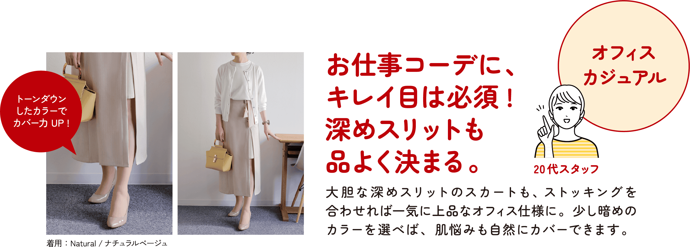 オフィス カジュアル 20代スタッフ お仕事コーデに、キレイ目は必須！深めスリットも品よく決まる。大胆な深めスリットのスカートも、ストッキングを合わせれば一気に上品なオフィス仕様に。少し暗めのカラーを選べば、肌悩みも自然にカバーできます。トーンダウンしたカラーでカバー力UP！着用：Natural／ナチュラルベージュ