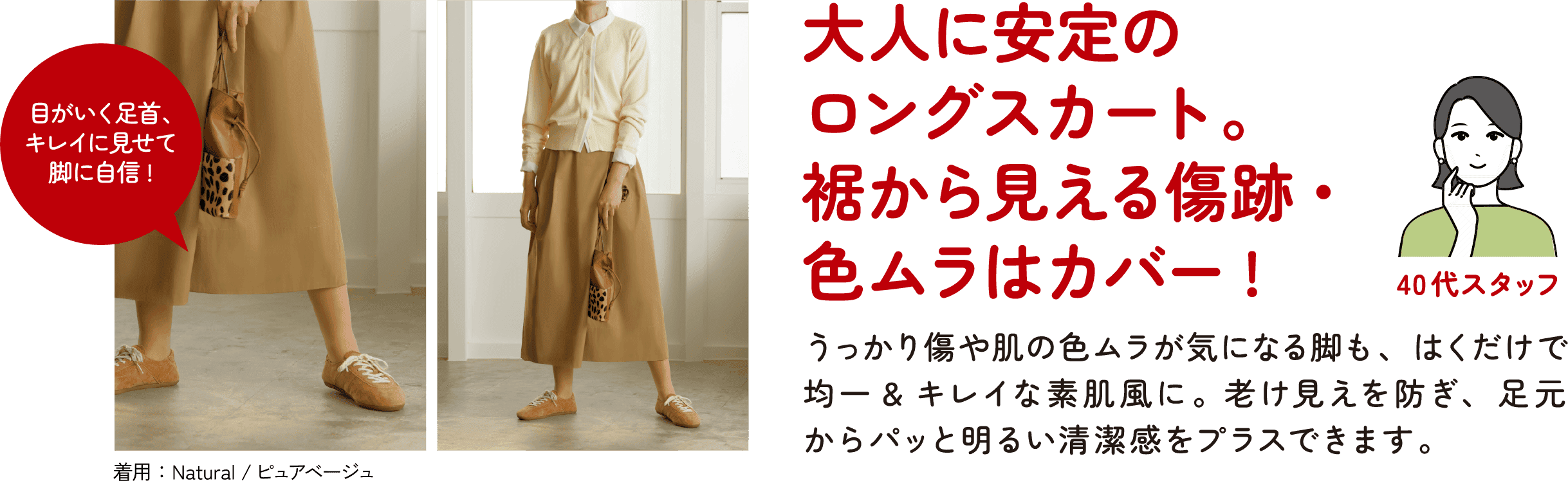 40代スタッフ 大人に安定のロングスカート。裾から見える傷跡・色ムラはカバー！うっかり傷や肌の色ムラが気になる脚も、はくだけで均一＆キレイな素肌風に。老け見えを防ぎ、足元からパッと明るい清潔感をプラスできます。目がいく足首、キレイに見せて脚に自信！着用：Natural／ピュアベージュ