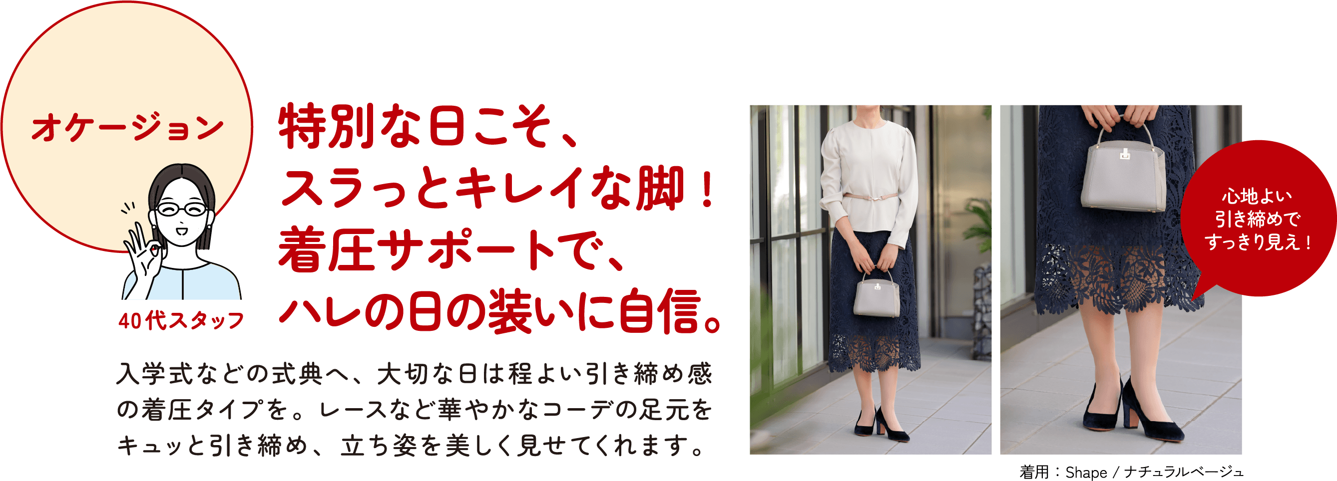 オケージョン 40代スタッフ 特別な日こそ、スラっとキレイな脚！着圧サポートで、ハレの日の装いに自信。入学式などの式典へ、大切な日は程よい引き締め※感の着圧タイプを。レースなど華やかなコーデの足元をキュッと引き締め※、立ち姿を美しく見せてくれます。※着用時に限る 心地よい引き締め※ですっきり見え！着用：Shape／ナチュラルベージュ