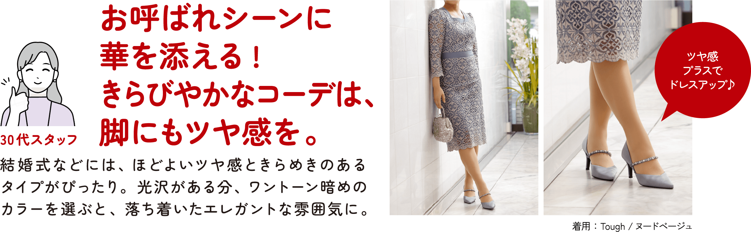 30代スタッフ お呼ばれシーンに華を添える！きらびやかなコーデは、脚にもツヤ感を。結婚式などには、ほどよいツヤ感ときらめきのあるタイプがぴったり。光沢がある分、ワントーン暗めのカラーを選ぶと、落ち着いたエレガントな雰囲気に。ツヤ感プラスでドレスアップ♪ 着用：Tough／ヌードベージュ