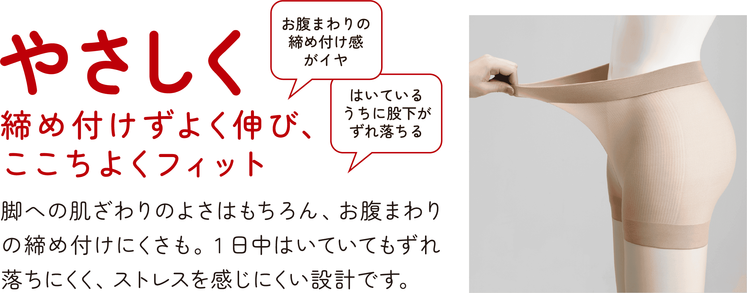 やさしく 締め付けずよく伸び、ここちよくフィット お腹まわりの締め付け感がイヤ はいているうちに股下がずれ落ちる 脚への肌ざわりのよさはもちろん、お腹まわりの締め付けにくさも。1日中はいていてもずれ落ちにくく、ストレスを感じにくい設計です。
