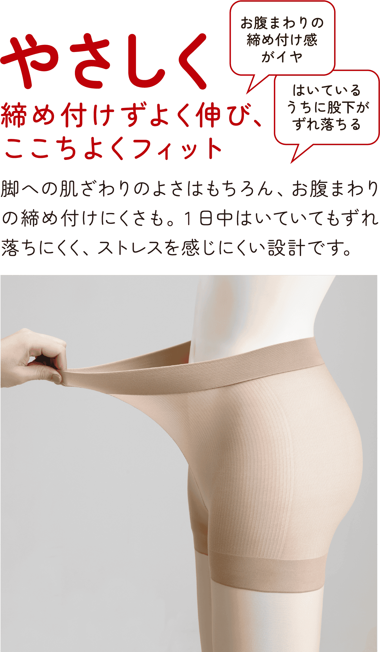やさしく 締め付けずよく伸び、ここちよくフィット お腹まわりの締め付け感がイヤ はいているうちに股下がずれ落ちる 脚への肌ざわりのよさはもちろん、お腹まわりの締め付けにくさも。1日中はいていてもずれ落ちにくく、ストレスを感じにくい設計です。