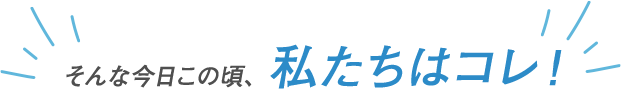 そんな今日この頃、私たちはコレ！