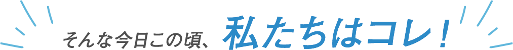 そんな今日この頃、私たちはコレ！