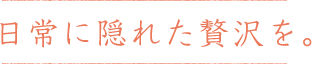 日常に隠れた贅沢を。