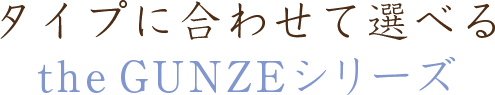 タイプに合わせて選べる　theGUNZEシリーズ