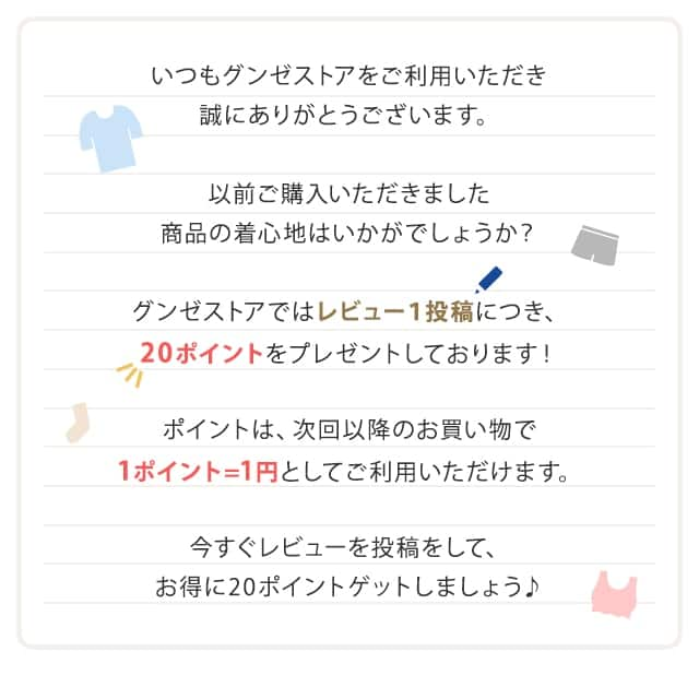 いつもグンゼストアをご利用いただき誠にありがとうございます。以前ご購入いただきました商品の着心地はいかがでしょうか？グンゼストアではレビュー１投稿につき、20ポイントをプレゼントしております！ポイントは、次回以降のお買い物で1ポイント＝1円としてご利用いただけます。今すぐレビューを投稿をして、お得に20ポイントゲットしましょう♪