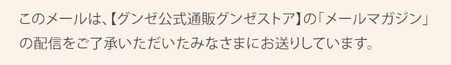 このメールは、【グンゼ公式通販グンゼストア】に登録し、「メールマガジン」の配信をご了承いただいたみなさまにお送りしています。 