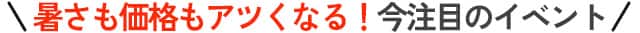 暑さも価格もアツくなる！今注目のイベント
