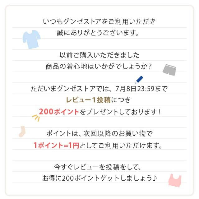 いつもグンゼストアをご利用いただき誠にありがとうございます。以前ご購入いただきました商品の着心地はいかがでしょうか？ただいまグンゼストアでは７月８日23:59までレビュー１投稿につき、200ポイントをプレゼントしております！ポイントは、次回以降のお買い物で1ポイント＝1円としてご利用いただけます。今すぐレビューを投稿をして、お得に200ポイントゲットしましょう♪