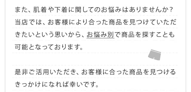 また、肌着や下着に関してのお悩みはありませんか？当店では、お客様により合った商品を見つけていただきたいという思いから、お悩み別で商品を探すことも可能となっております。是非ご活用いただき、お客様に合った商品を見つけるきっかけになれば幸いです。